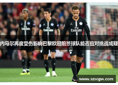 内马尔再度受伤影响巴黎欧冠前景球队能否应对挑战成疑