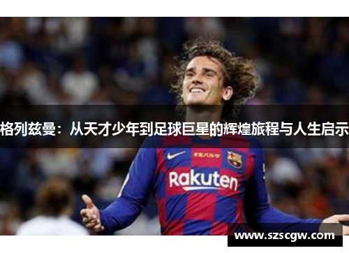格列兹曼：从天才少年到足球巨星的辉煌旅程与人生启示