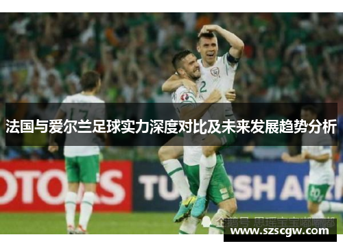法国与爱尔兰足球实力深度对比及未来发展趋势分析